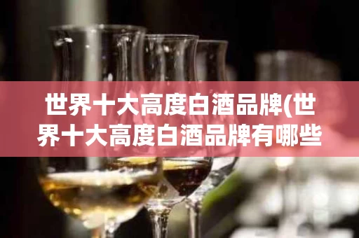 世界十大高度白酒品牌(世界十大高度白酒品牌有哪些)