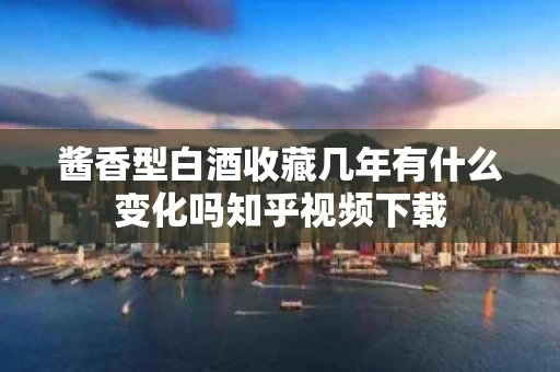 酱香型白酒收藏几年有什么变化吗知乎视频下载