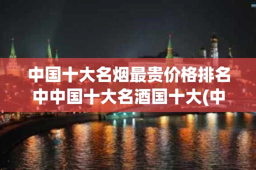 中国十大名烟最贵价格排名中中国十大名酒国十大(中国最贵的十大名烟价格2019)