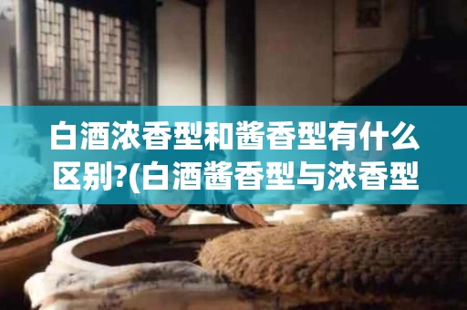 白酒浓香型和酱香型有什么区别?(白酒酱香型与浓香型口感有什么区别)
