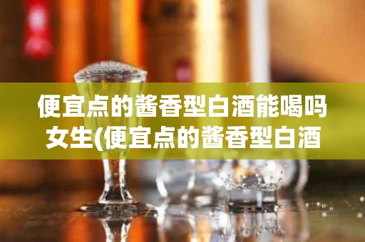 便宜点的酱香型白酒能喝吗女生(便宜点的酱香型白酒能喝吗女生喝多少)