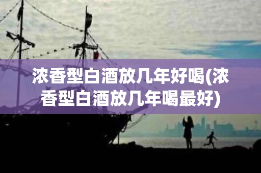 浓香型白酒放几年好喝(浓香型白酒放几年喝最好)