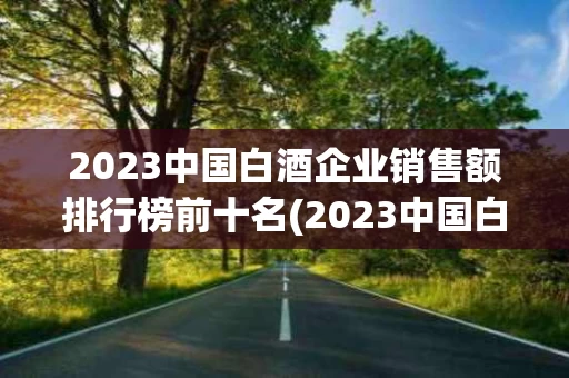2023中国白酒企业销售额排行榜前十名(2023中国白酒企业销售额排行榜前十名有哪些)