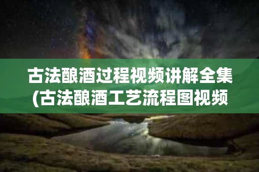 古法酿酒过程视频讲解全集(古法酿酒工艺流程图视频)