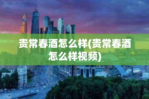 贵常春酒怎么样(贵常春酒怎么样视频)