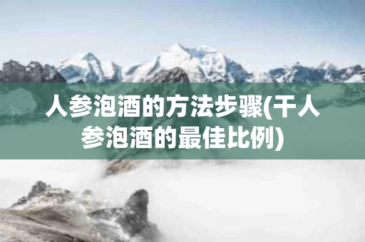 人参泡酒的方法步骤(干人参泡酒的最佳比例)