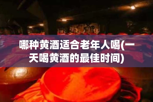 哪种黄酒适合老年人喝(一天喝黄酒的最佳时间)