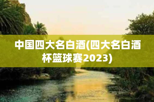 中国四大名白酒(四大名白酒杯篮球赛2023)