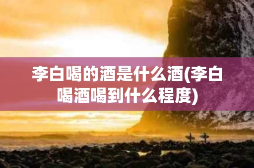 李白喝的酒是什么酒(李白喝酒喝到什么程度)