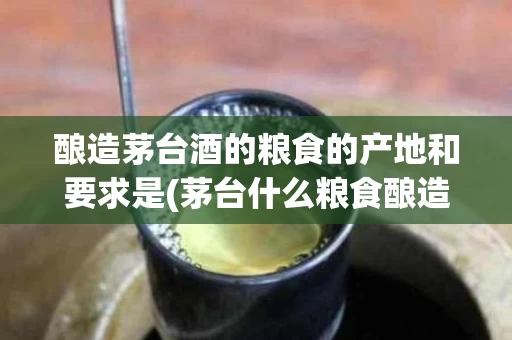 酿造茅台酒的粮食的产地和要求是(茅台什么粮食酿造)