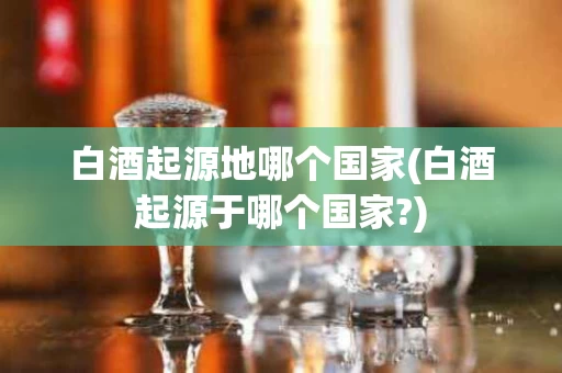 白酒起源地哪个国家(白酒起源于哪个国家?)