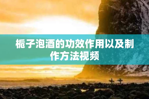 栀子泡酒的功效作用以及制作方法视频 栀子泡酒的功效作用以及制作方法视频