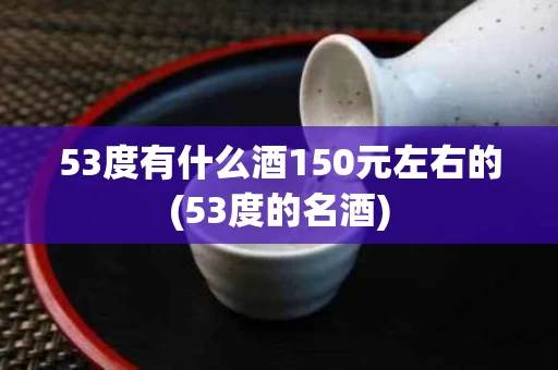 53度有什么酒150元左右的(53度的名酒)