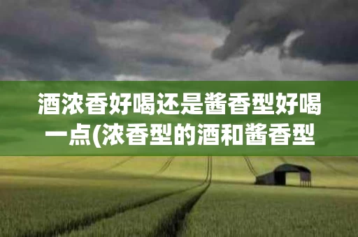 酒浓香好喝还是酱香型好喝一点(浓香型的酒和酱香型的酒哪个好喝)