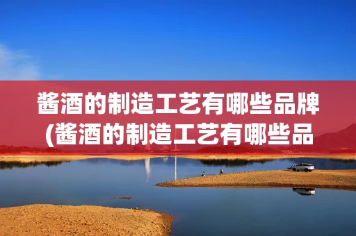 酱酒的制造工艺有哪些品牌(酱酒的制造工艺有哪些品牌呢)