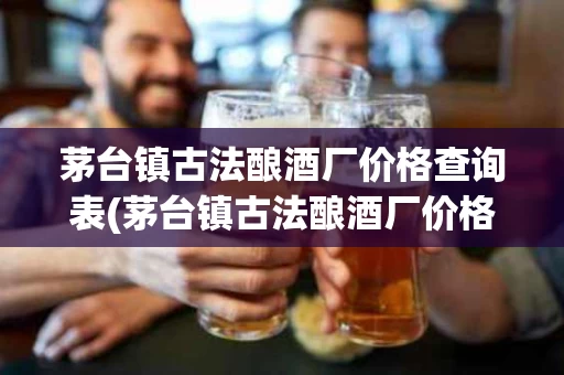 茅台镇古法酿酒厂价格查询表(茅台镇古法酿酒厂价格查询表最新)