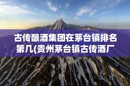 古传酿酒集团在茅台镇排名第几(贵州茅台镇古传酒厂都生产什么酒)