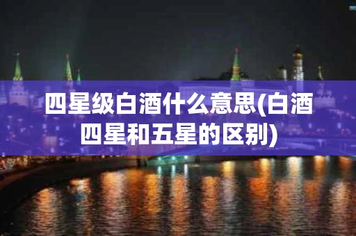 四星级白酒什么意思(白酒四星和五星的区别)