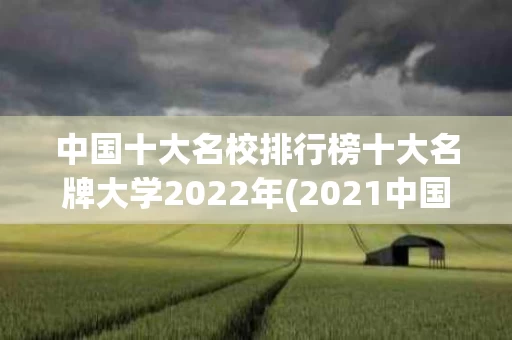 中国十大名校排行榜十大名牌大学2022年(2021中国十大名校大学排行榜)