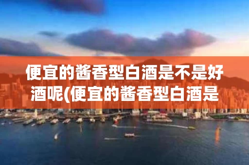 便宜的酱香型白酒是不是好酒呢(便宜的酱香型白酒是不是好酒呢视频)