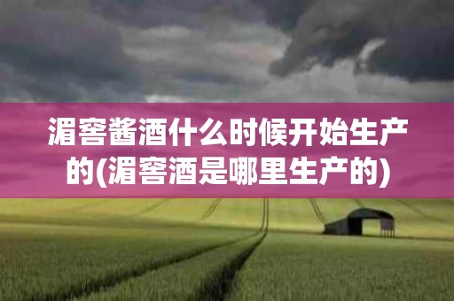 湄窖酱酒什么时候开始生产的(湄窖酒是哪里生产的)