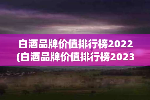 白酒品牌价值排行榜2022(白酒品牌价值排行榜2023最新)