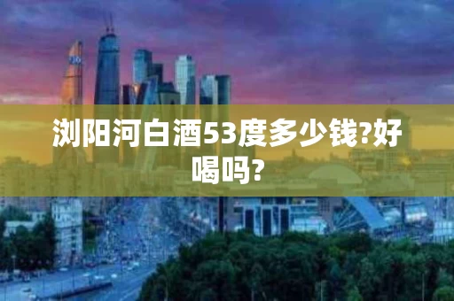 浏阳河白酒53度多少钱?好喝吗?