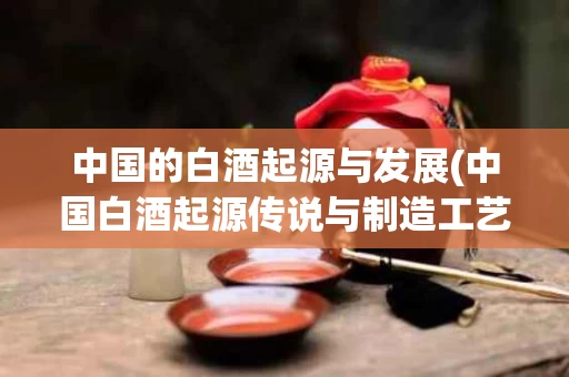 中国的白酒起源与发展(中国白酒起源传说与制造工艺的演变)