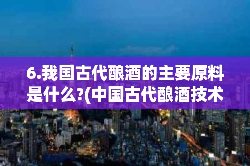 6.我国古代酿酒的主要原料是什么?(中国古代酿酒技术产生的背景和基础是什么)