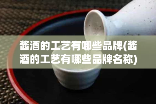 酱酒的工艺有哪些品牌(酱酒的工艺有哪些品牌名称)