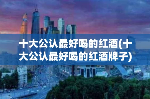 十大公认最好喝的红酒(十大公认最好喝的红酒牌子)