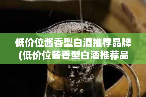 低价位酱香型白酒推荐品牌(低价位酱香型白酒推荐品牌有哪些)