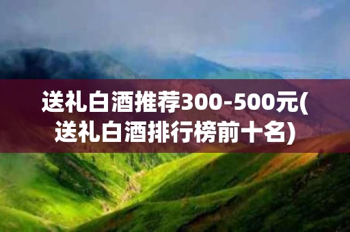 送礼白酒推荐300-500元(送礼白酒排行榜前十名)