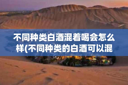 不同种类白酒混着喝会怎么样(不同种类的白酒可以混合着喝吗?)