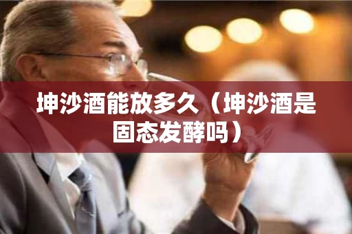 坤沙酒能放多久（坤沙酒是固态发酵吗）