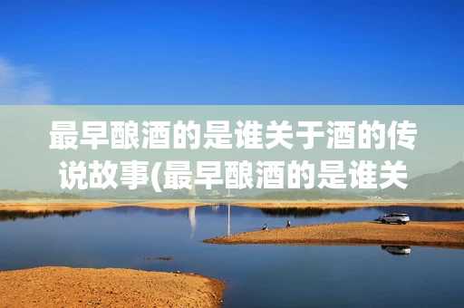 最早酿酒的是谁关于酒的传说故事(最早酿酒的是谁关于酒的传说故事有哪些)