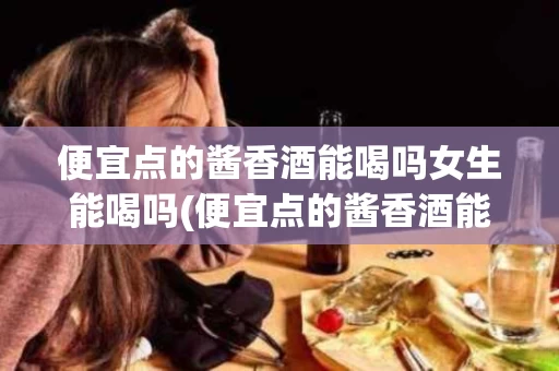便宜点的酱香酒能喝吗女生能喝吗(便宜点的酱香酒能喝吗女生能喝吗知乎)