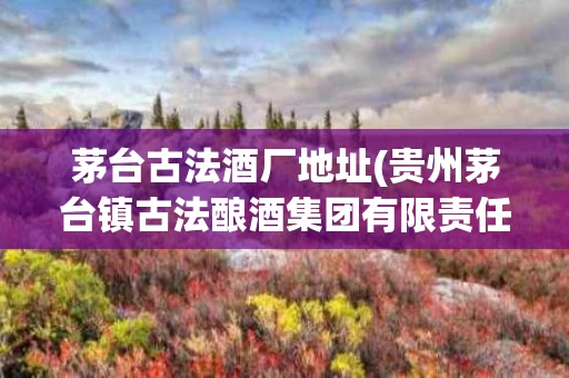 茅台古法酒厂地址(贵州茅台镇古法酿酒集团有限责任公司)