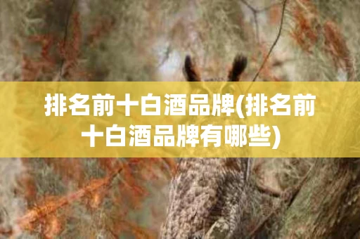排名前十白酒品牌(排名前十白酒品牌有哪些)