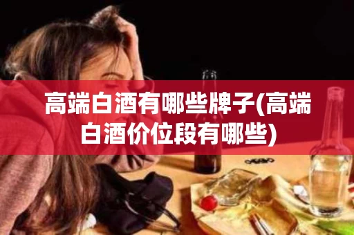 高端白酒有哪些牌子(高端白酒价位段有哪些)