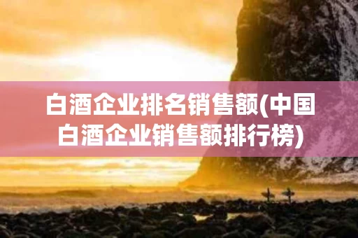 白酒企业排名销售额(中国白酒企业销售额排行榜)