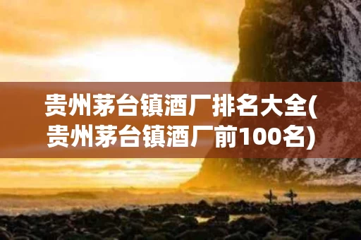贵州茅台镇酒厂排名大全(贵州茅台镇酒厂前100名)