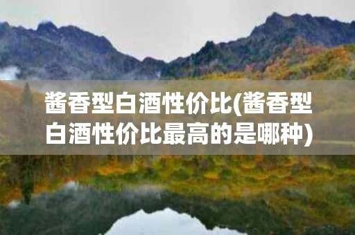 酱香型白酒性价比(酱香型白酒性价比最高的是哪种)