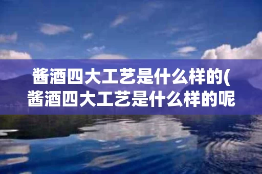 酱酒四大工艺是什么样的(酱酒四大工艺是什么样的呢)