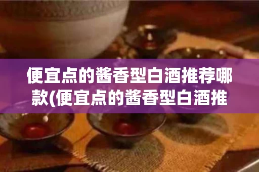 便宜点的酱香型白酒推荐哪款(便宜点的酱香型白酒推荐哪款好喝)