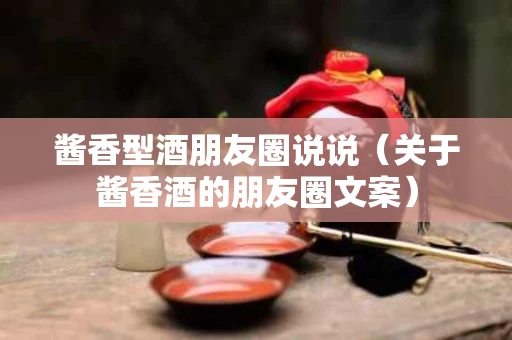 酱香型酒朋友圈说说（关于酱香酒的朋友圈文案）