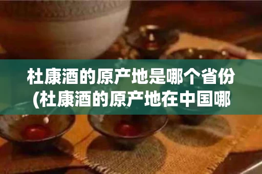 杜康酒的原产地是哪个省份(杜康酒的原产地在中国哪个省)