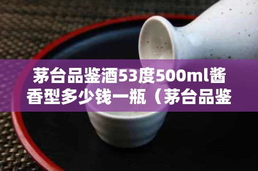 茅台品鉴酒53度500ml酱香型多少钱一瓶（茅台品鉴酒53度是不是真酒）