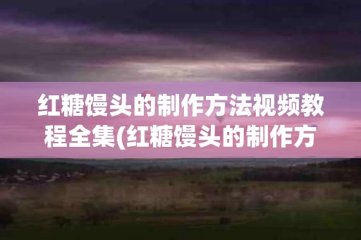 红糖馒头的制作方法视频教程全集(红糖馒头的制作方法视频教程全集大全)