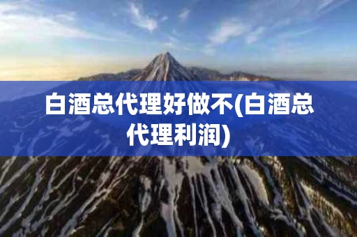 白酒总代理好做不(白酒总代理利润)